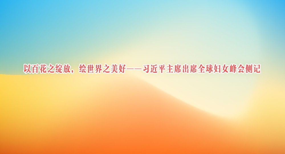 以百花之綻放，繪世界之美好——習(xí)近平主席出席全球婦女峰會側(cè)記